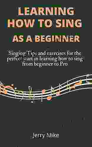 LEARNING HOW TO SING AS A BEGINNERS: Singing Tips And Exercises For The Perfect Start In Learning How To Sing From Beginner To Pro