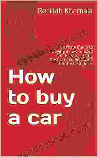 How To Buy A Car: Ultimate Guide To Buying A New Or Used Car How To Get The Best Car And Negotiate For The Best Price